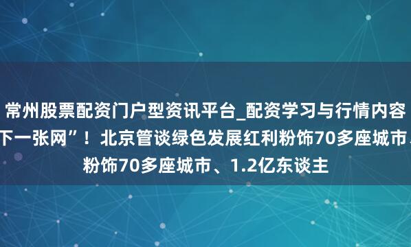 常州股票配资门户型资讯平台_配资学习与行情内容汇总 融入“天下一张网”！北京管谈绿色发展红利粉饰70多座城市、1.2亿东谈主