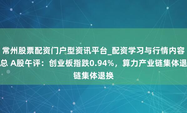 常州股票配资门户型资讯平台_配资学习与行情内容汇总 A股午评：创业板指跌0.94%，算力产业链集体退换