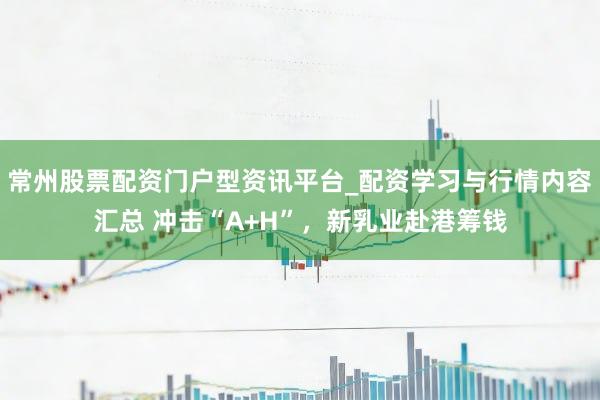 常州股票配资门户型资讯平台_配资学习与行情内容汇总 冲击“A+H”，新乳业赴港筹钱