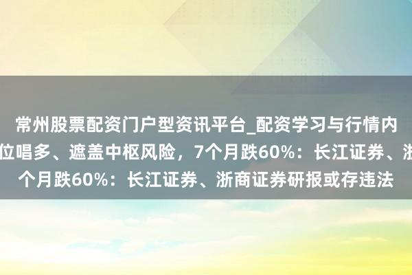 常州股票配资门户型资讯平台_配资学习与行情内容汇总 【读研报】高位唱多、遮盖中枢风险，7个月跌60%：长江证券、浙商证券研报或存违法