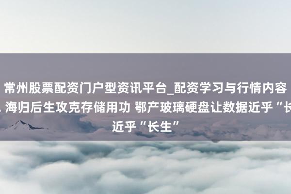 常州股票配资门户型资讯平台_配资学习与行情内容汇总 海归后生攻克存储用功 鄂产玻璃硬盘让数据近乎“长生”
