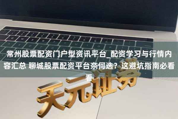 常州股票配资门户型资讯平台_配资学习与行情内容汇总 聊城股票配资平台奈何选？这避坑指南必看
