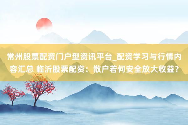 常州股票配资门户型资讯平台_配资学习与行情内容汇总 临沂股票配资：散户若何安全放大收益？