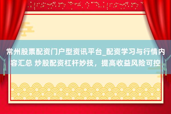 常州股票配资门户型资讯平台_配资学习与行情内容汇总 炒股配资杠杆妙技，提高收益风险可控