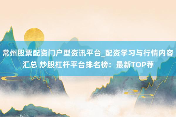 常州股票配资门户型资讯平台_配资学习与行情内容汇总 炒股杠杆平台排名榜：最新TOP荐